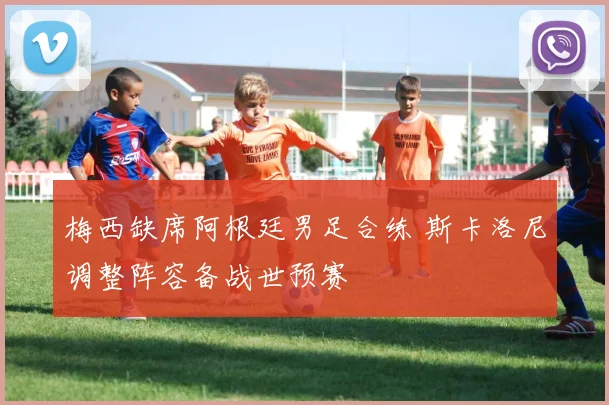 梅西缺席阿根廷男足合练 斯卡洛尼调整阵容备战世预赛