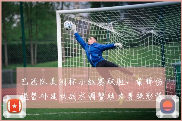 巴西队美洲杯小组赛取胜，前锋伤退替补建功战术调整助力晋级形势稳固