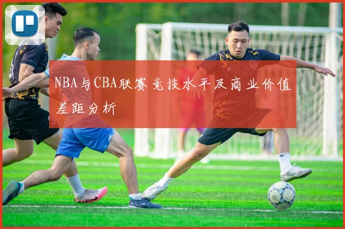 NBA与CBA联赛竞技水平及商业价值差距分析