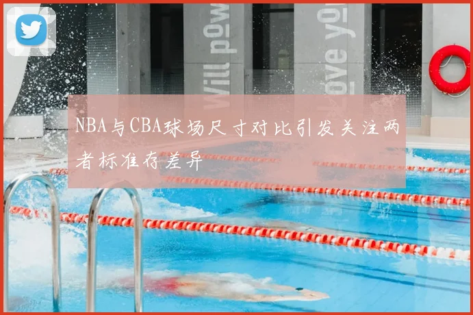 NBA与CBA球场尺寸对比引发关注两者标准存差异
