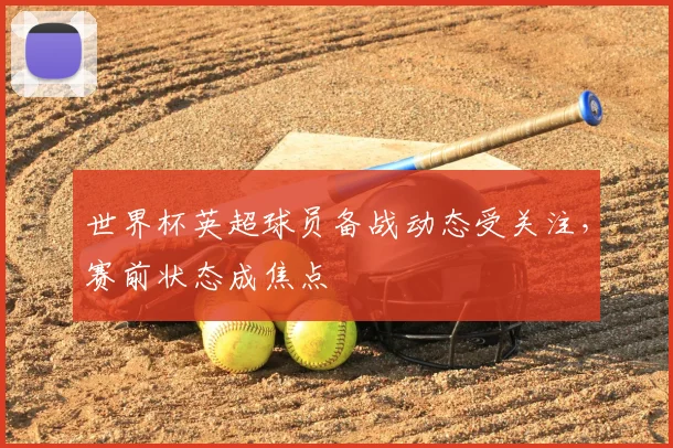 世界杯英超球员备战动态受关注,赛前状态成焦点
