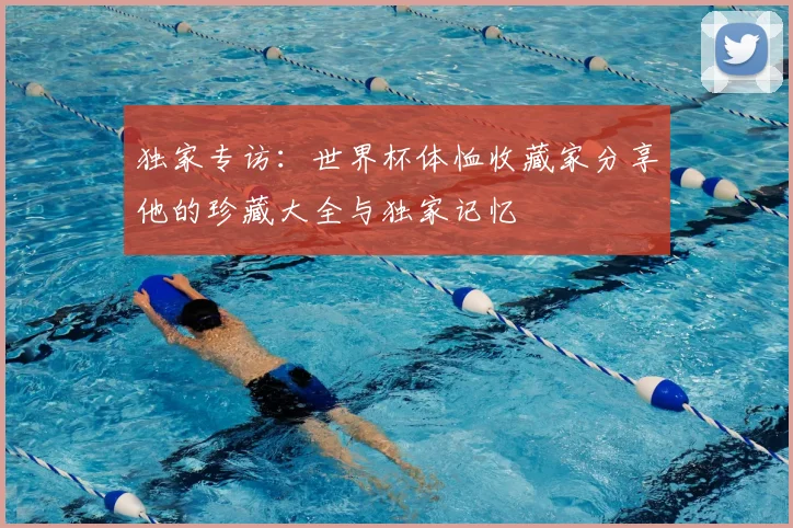独家专访:世界杯体恤收藏家分享他的珍藏大全与独家记忆