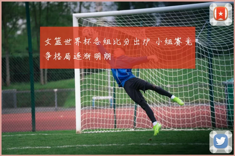 女篮世界杯各组比分出炉 小组赛竞争格局逐渐明朗