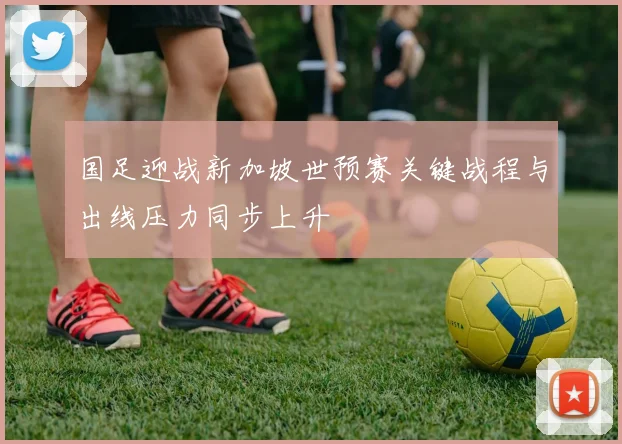 国足迎战新加坡世预赛关键战程与出线压力同步上升
