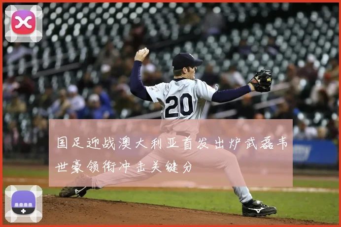 国足迎战澳大利亚首发出炉武磊韦世豪领衔冲击关键分