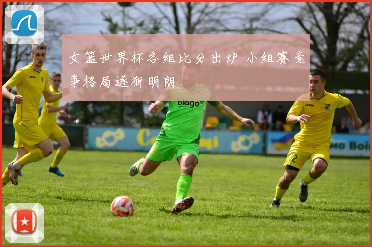 女篮世界杯各组比分出炉 小组赛竞争格局逐渐明朗