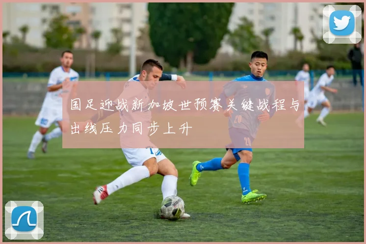 国足迎战新加坡世预赛关键战程与出线压力同步上升