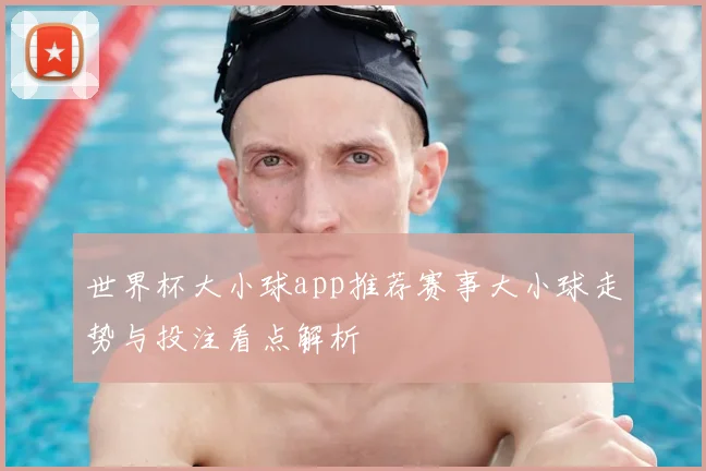 世界杯大小球app推荐赛事大小球走势与投注看点解析