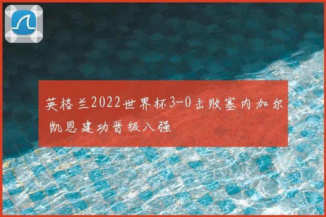 英格兰2022世界杯3-0击败塞内加尔 凯恩建功晋级八强