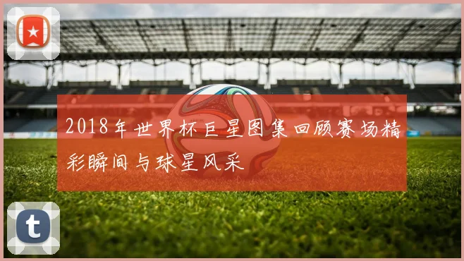 2018年世界杯巨星图集回顾赛场精彩瞬间与球星风采