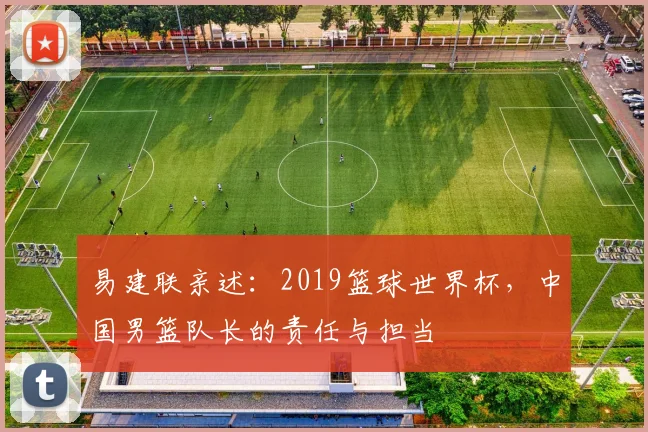 易建联亲述:2019篮球世界杯,中国男篮队长的责任与担当