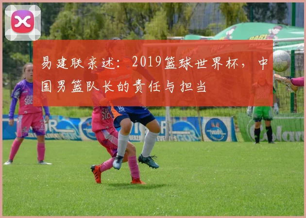 易建联亲述:2019篮球世界杯,中国男篮队长的责任与担当