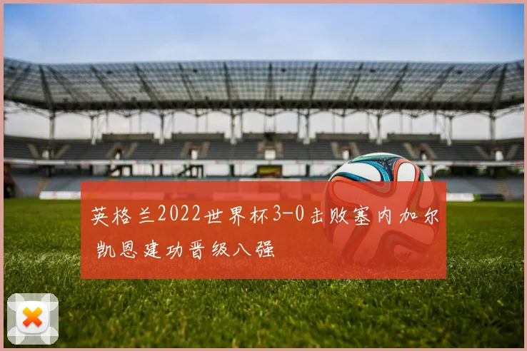 英格兰2022世界杯3-0击败塞内加尔 凯恩建功晋级八强