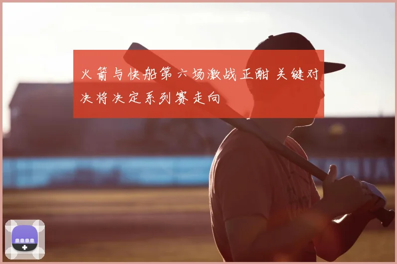 火箭与快船第六场激战正酣 关键对决将决定系列赛走向