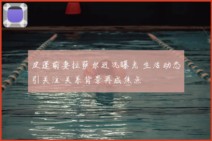 皮蓬前妻拉萨尔近况曝光 生活动态引关注 关系背景再成焦点