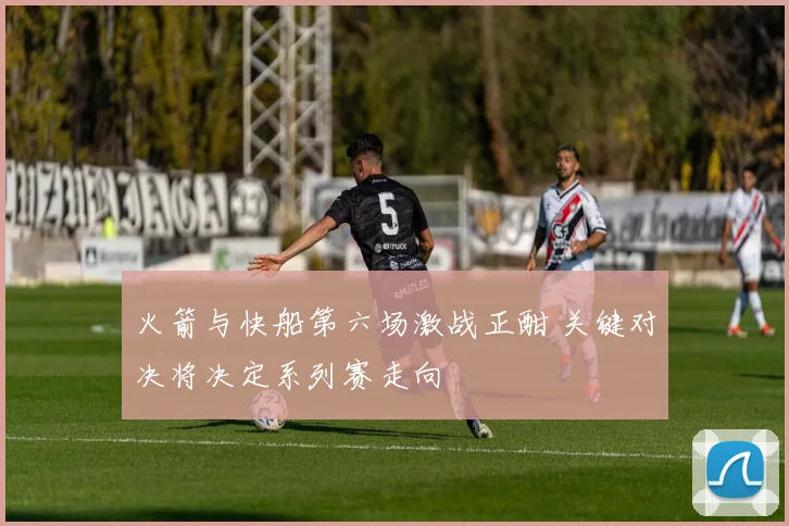 火箭与快船第六场激战正酣 关键对决将决定系列赛走向