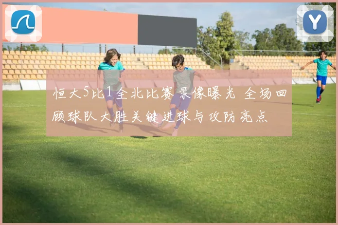 恒大5比1全北比赛录像曝光 全场回顾球队大胜关键进球与攻防亮点