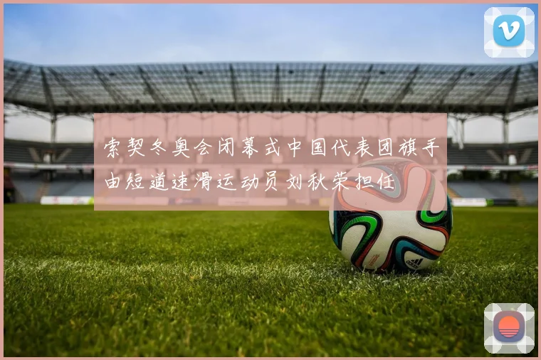 索契冬奥会闭幕式中国代表团旗手由短道速滑运动员刘秋荣担任