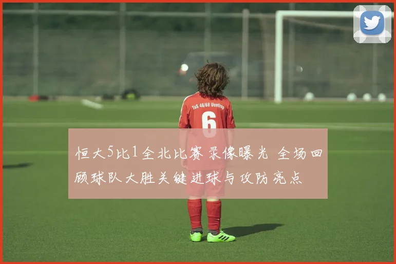 恒大5比1全北比赛录像曝光 全场回顾球队大胜关键进球与攻防亮点