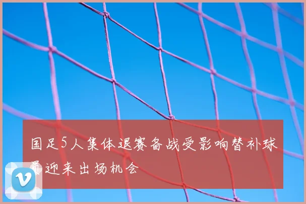 国足5人集体退赛备战受影响替补球员迎来出场机会