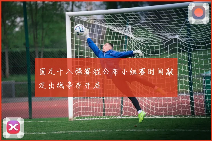 国足十八强赛程公布小组赛时间敲定出线争夺开启
