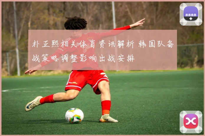 朴正熙相关体育资讯解析 韩国队备战策略调整影响出战安排