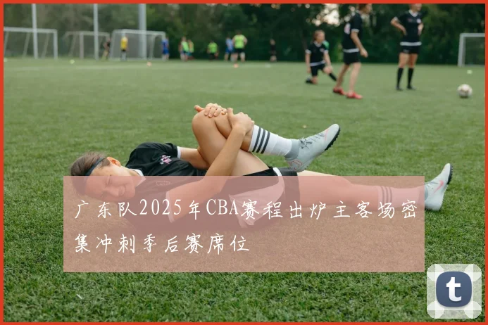 广东队2025年CBA赛程出炉主客场密集冲刺季后赛席位